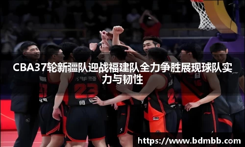 xingkong.comCBA37轮新疆队迎战福建队全力争胜展现球队实力与韧性